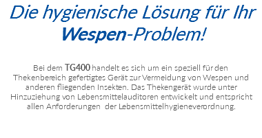 Die hygienische Lösung für Ihr Wespen-Problem! Bei dem TG400 handelt es sich um ein speziell für den  Thekenbereich gefertigtes Gerät zur Vermeidung von Wespen und  anderen fliegenden Insekten. Das Thekengerät wurde unter  Hinzuziehung von Lebensmittelauditoren entwickelt und entspricht  allen Anforderungen der Lebensmittelhygieneverordnung.