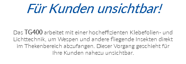 Für Kunden unsichtbar! Das TG400 arbeitet mit einer hocheffizienten Klebefolien- und  Lichttechnik, um Wespen und andere fliegende Insekten direkt  im Thekenbereich abzufangen. Dieser Vorgang geschieht für  Ihre Kunden nahezu unsichtbar.