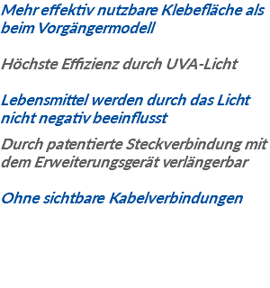 Mehr effektiv nutzbare Klebefläche als beim Vorgängermodell Höchste Effizienz durch UVA-Licht Lebensmittel werden durch das Licht nicht negativ beeinflusst Durch patentierte Steckverbindung mit dem Erweiterungsgerät verlängerbar Ohne sichtbare Kabelverbindungen
